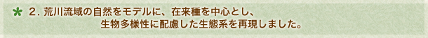 ２．荒川流域の自然をモデルに在来種を中心とし、生物多様性に配慮した生態系を再現しました！