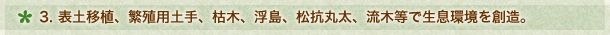 ３．表土移植、繁殖用土手、枯木、浮島、松抗丸太、流木等で生息環境を創造。